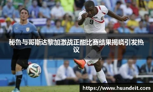秘鲁与哥斯达黎加激战正酣比赛结果揭晓引发热议