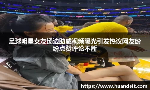 足球明星女友场边助威视频曝光引发热议网友纷纷点赞评论不断